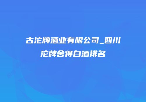 古沱牌酒业有限公司_四川沱牌舍得白酒排名