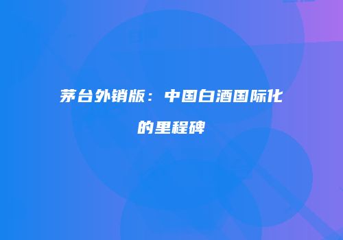 茅台外销版：中国白酒国际化的里程碑