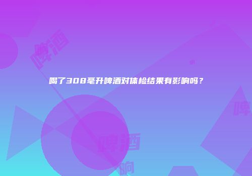 喝了308毫升啤酒对体检结果有影响吗？