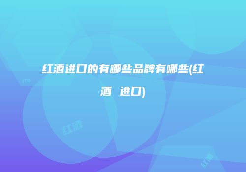 红酒进口的有哪些品牌有哪些(红酒 进口)