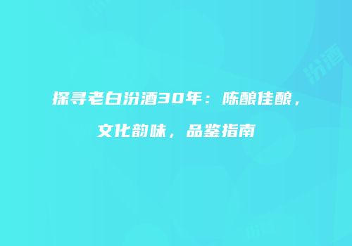 探寻老白汾酒30年：陈酿佳酿，文化韵味，品鉴指南