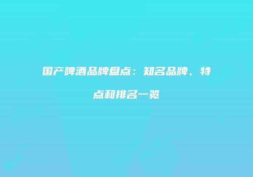 国产啤酒品牌盘点：知名品牌、特点和排名一览
