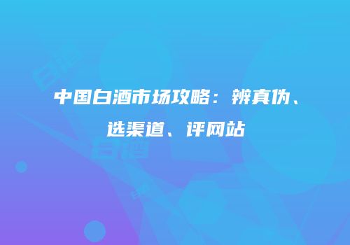 中国白酒市场攻略：辨真伪、选渠道、评网站