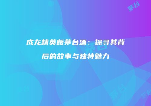 成龙精英版茅台酒：探寻其背后的故事与独特魅力