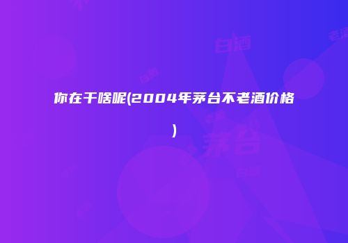 你在干啥呢(2004年茅台不老酒价格)