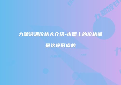 九粮液酒价格大介绍-市面上的价格都是这样形成的