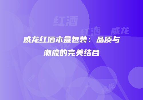 威龙红酒木盒包装：品质与潮流的完美结合