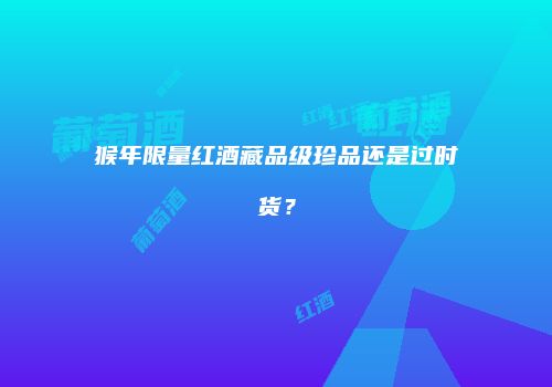 猴年限量红酒藏品级珍品还是过时货？