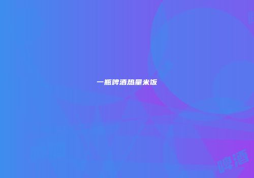 一瓶啤酒热量米饭