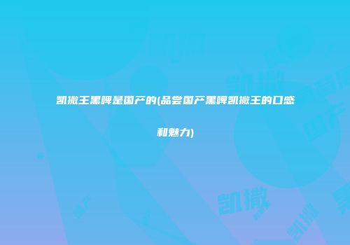 凯撒王黑啤是国产的(品尝国产黑啤凯撒王的口感和魅力)
