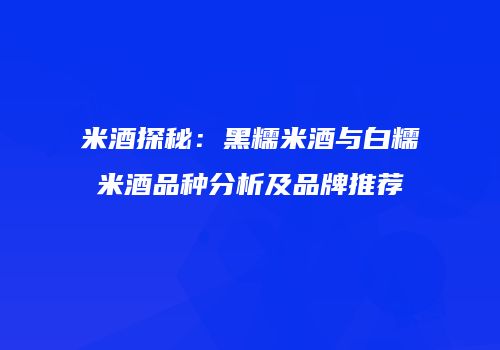 米酒探秘：黑糯米酒与白糯米酒品种分析及品牌推荐