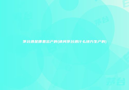 茅台酒是哪里出产的(请问茅台酒什么地方生产的)
