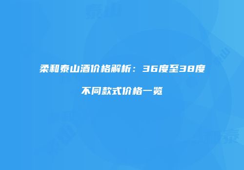 柔和泰山酒价格解析：36度至38度不同款式价格一览
