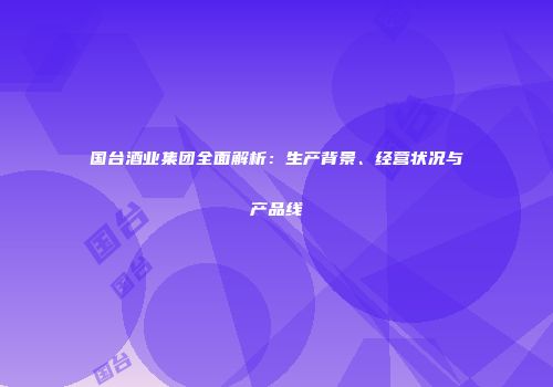 国台酒业集团全面解析：生产背景、经营状况与产品线