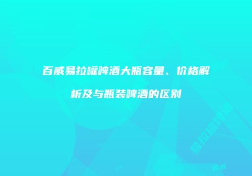 百威易拉罐啤酒大瓶容量、价格解析及与瓶装啤酒的区别