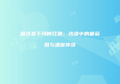 探寻桑干河畔红酒：沙漠中的葡萄园与酒窖传奇