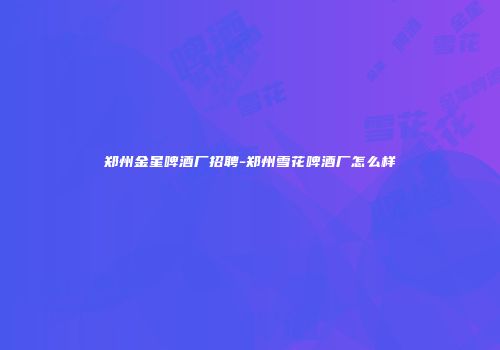 郑州金星啤酒厂招聘-郑州雪花啤酒厂怎么样