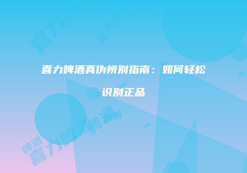 喜力啤酒真伪辨别指南：如何轻松识别正品