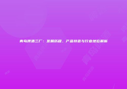 青岛啤酒三厂：发展历程、产品特色与行业地位解析