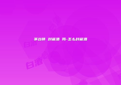 茅台镇 封藏酒 吗-怎么封藏酒