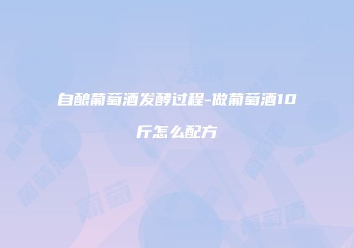 自酿葡萄酒发酵过程-做葡萄酒10斤怎么配方