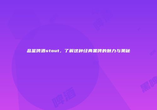 品鉴啤酒stout，了解这种经典黑啤的魅力与奥秘