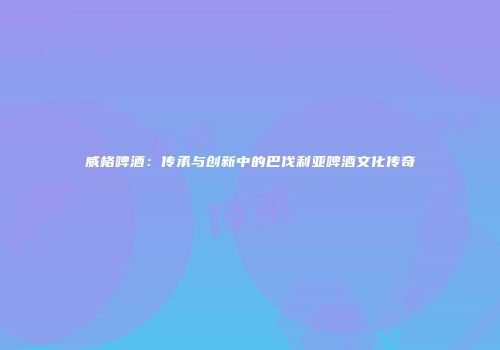 威格啤酒：传承与创新中的巴伐利亚啤酒文化传奇