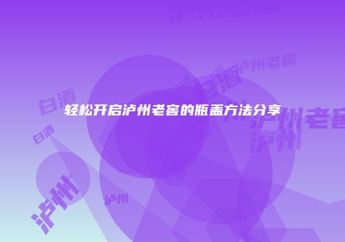 轻松开启泸州老窖的瓶盖方法分享