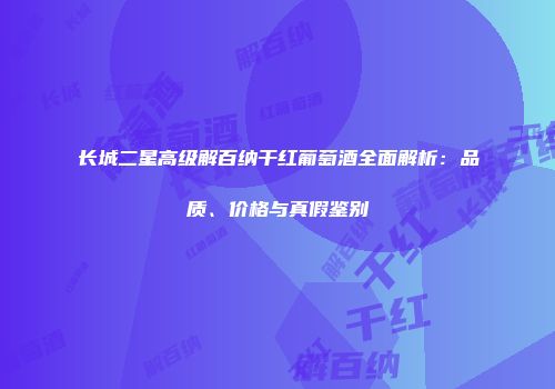 长城二星高级解百纳干红葡萄酒全面解析：品质、价格与真假鉴别