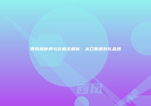 西凤酒种类与价格全解析：从口粮酒到礼品酒