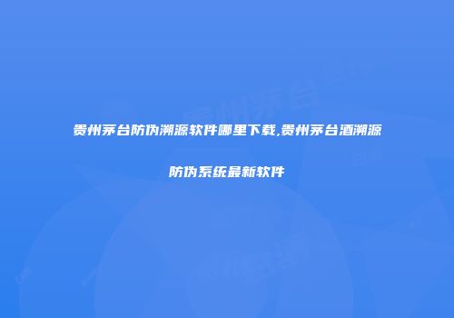 贵州茅台防伪溯源软件哪里下载,贵州茅台酒溯源防伪系统最新软件