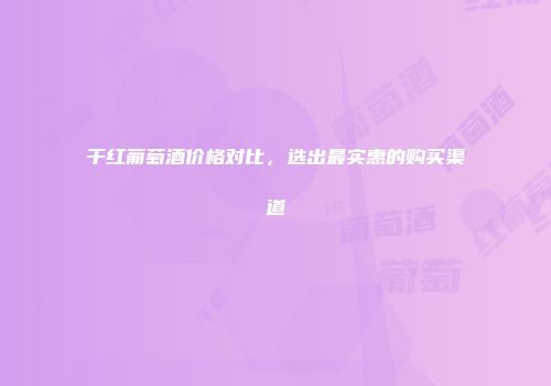 干红葡萄酒价格对比，选出最实惠的购买渠道