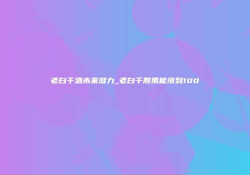 老白干酒未来潜力_老白干股票能涨到100