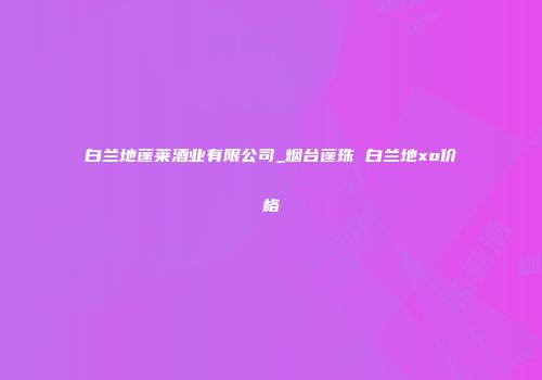 白兰地蓬莱酒业有限公司_烟台蓬珠 白兰地xo价格
