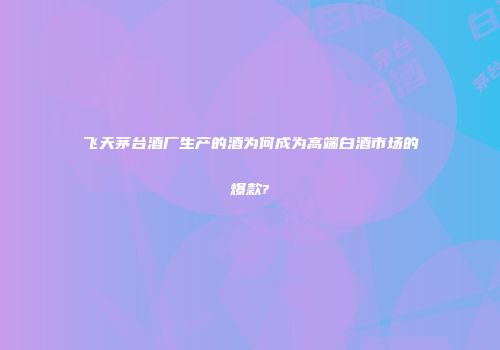 飞天茅台酒厂生产的酒为何成为高端白酒市场的爆款?