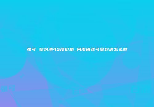 张弓 皇封酒45度价格_河南省张弓皇封酒怎么样