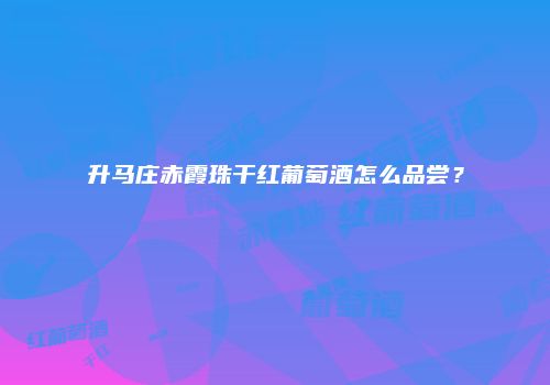 升马庄赤霞珠干红葡萄酒怎么品尝？