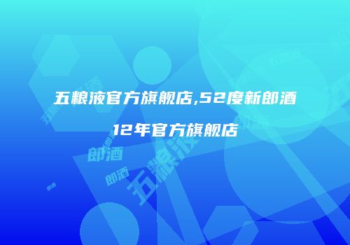 五粮液官方旗舰店,52度新郎酒12年官方旗舰店