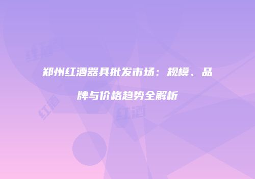 郑州红酒器具批发市场：规模、品牌与价格趋势全解析