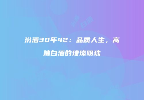 汾酒30年42：品质人生，高端白酒的璀璨明珠