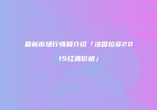 最新市场行情和介绍「法国拉菲2015红酒价格」