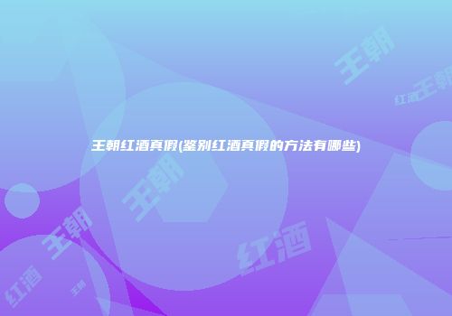 王朝红酒真假(鉴别红酒真假的方法有哪些)