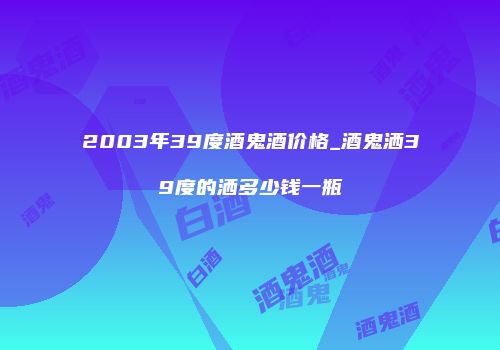 2003年39度酒鬼酒价格_酒鬼洒39度的洒多少钱一瓶