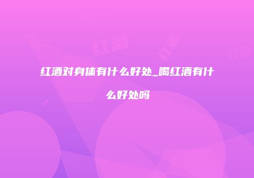 红酒对身体有什么好处_喝红酒有什么好处吗