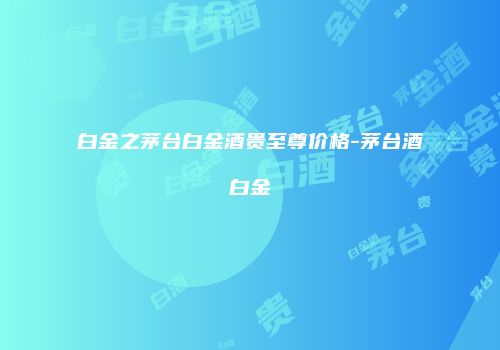 白金之茅台白金酒贵至尊价格-茅台酒白金