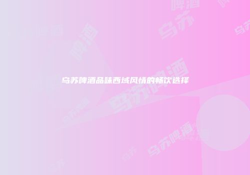 乌苏啤酒品味西域风情的畅饮选择