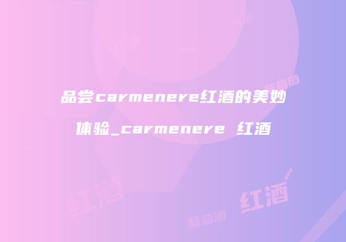 品尝carmenere红酒的美妙体验_carmenere 红酒