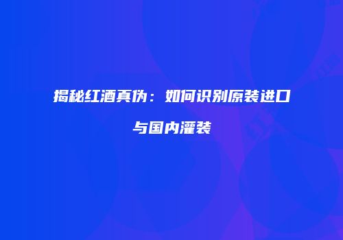 揭秘红酒真伪：如何识别原装进口与国内灌装