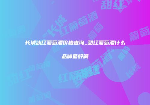 长城冰红葡萄酒价格查询_甜红葡萄酒什么品牌最好喝