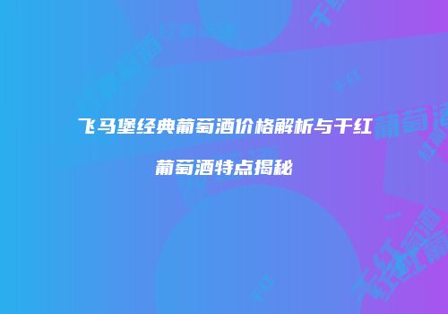 飞马堡经典葡萄酒价格解析与干红葡萄酒特点揭秘